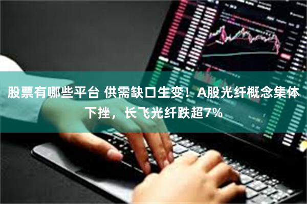股票有哪些平台 供需缺口生变！A股光纤概念集体下挫，长飞光纤跌超7%