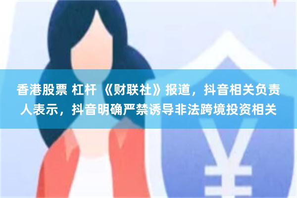 香港股票 杠杆 《财联社》报道，抖音相关负责人表示，抖音明确严禁诱导非法跨境投资相关