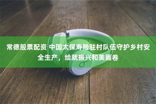 常德股票配资 中国太保寿险驻村队伍守护乡村安全生产，绘就振兴和美画卷