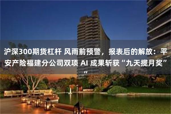 沪深300期货杠杆 风雨前预警，报表后的解放：平安产险福建分公司双项 AI 成果斩获“九天揽月奖”