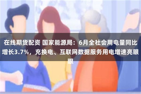 在线期货配资 国家能源局：6月全社会用电量同比增长3.7%，充换电、互联网数据服务用电增速亮眼