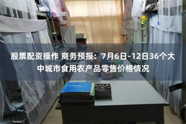 股票配资操作 商务预报：7月6日-12日36个大中城市食用农产品零售价格情况