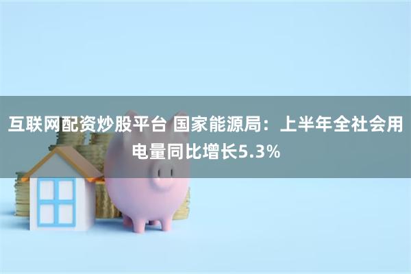 互联网配资炒股平台 国家能源局：上半年全社会用电量同比增长5.3%