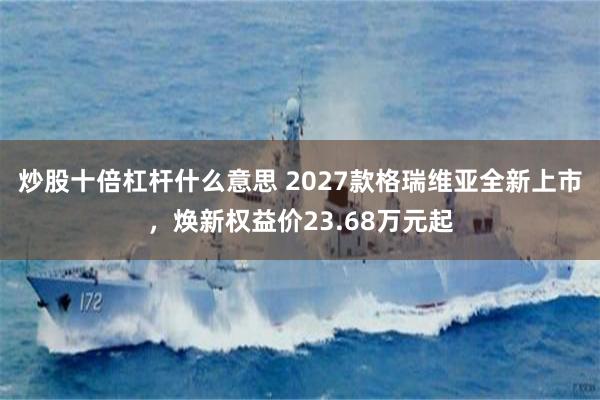 炒股十倍杠杆什么意思 2027款格瑞维亚全新上市,焕新权益价23.68万元起