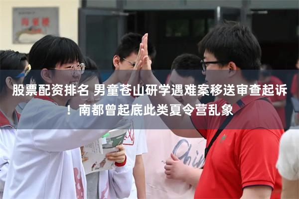 股票配资排名 男童苍山研学遇难案移送审查起诉！南都曾起底此类夏令营乱象