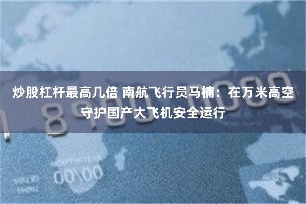 炒股杠杆最高几倍 南航飞行员马楠：在万米高空守护国产大飞机安全运行