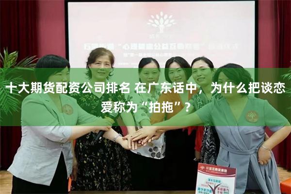 十大期货配资公司排名 在广东话中，为什么把谈恋爱称为“拍拖”？