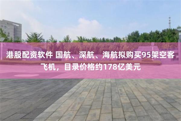 港股配资软件 国航、深航、海航拟购买95架空客飞机，目录价格约178亿美元