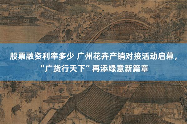 股票融资利率多少 广州花卉产销对接活动启幕，“广货行天下”再添绿意新篇章