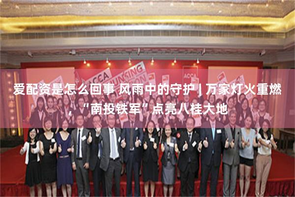 爱配资是怎么回事 风雨中的守护 | 万家灯火重燃，“南投铁军”点亮八桂大地