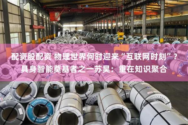配资股配资 物理世界何时迎来“互联网时刻”？具身智能奠基者之一苏昊：重在知识聚合