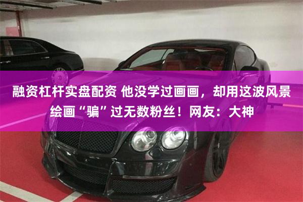 融资杠杆实盘配资 他没学过画画，却用这波风景绘画“骗”过无数粉丝！网友：大神