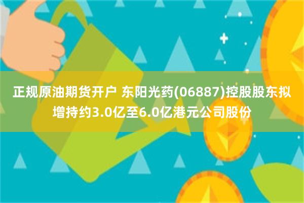 正规原油期货开户 东阳光药(06887)控股股东拟增持约3.0亿至6.0亿港元公司股份