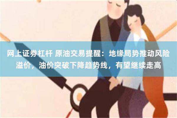网上证劵杠杆 原油交易提醒：地缘局势推动风险溢价，油价突破下降趋势线，有望继续走高