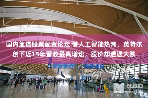 国内靠谱股票配资论坛 借人工智能热潮，英特尔创下近15年营收最高增速，股价却遭遇大跌