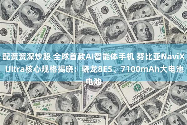 配资资深炒股 全球首款AI智能体手机 努比亚NaviX Ultra核心规格揭晓：骁龙8E5、7100mAh大电池