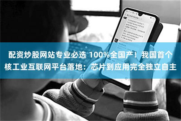 配资炒股网站专业必选 100%全国产!我国首个核工业互联网平台落地:芯片到应用完全独立自主