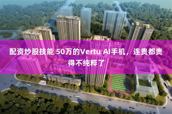 配资炒股技能 50万的Vertu AI手机，连贵都贵得不纯粹了