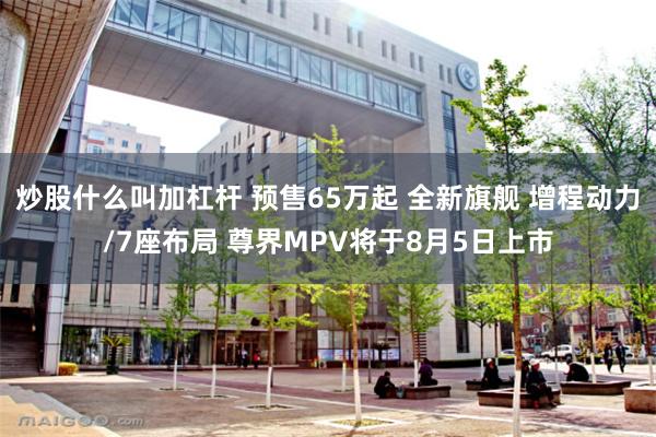 炒股什么叫加杠杆 预售65万起 全新旗舰 增程动力/7座布局 尊界MPV将于8月5日上市