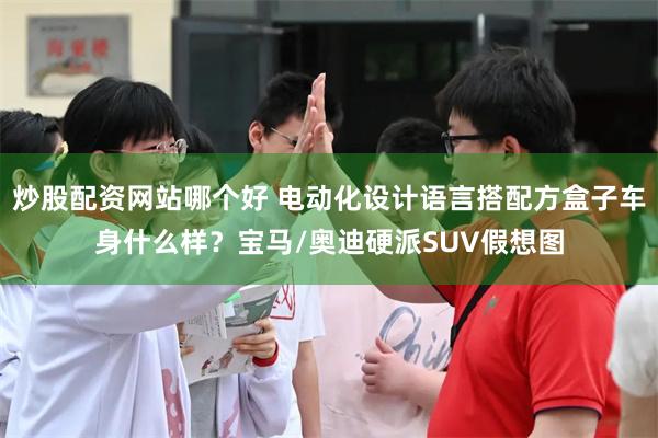 炒股配资网站哪个好 电动化设计语言搭配方盒子车身什么样?宝马/奥迪硬派SUV假想图