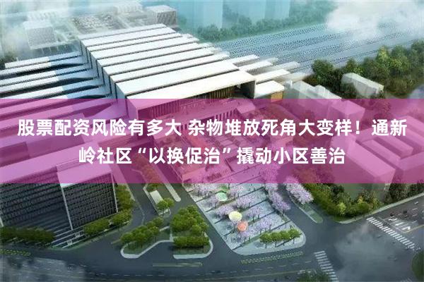 股票配资风险有多大 杂物堆放死角大变样！通新岭社区“以换促治”撬动小区善治