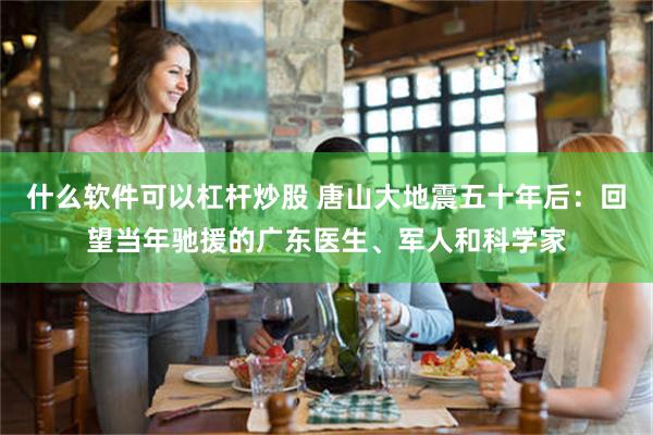什么软件可以杠杆炒股 唐山大地震五十年后：回望当年驰援的广东医生、军人和科学家