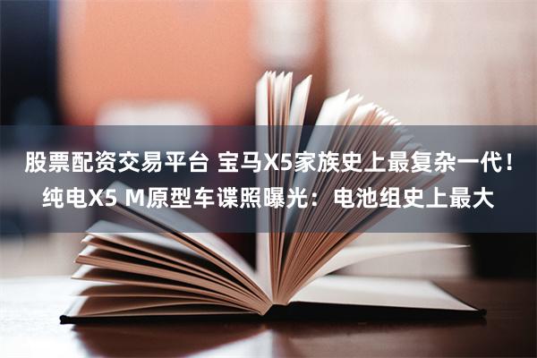 股票配资交易平台 宝马X5家族史上最复杂一代！纯电X5 M原型车谍照曝光：电池组史上最大