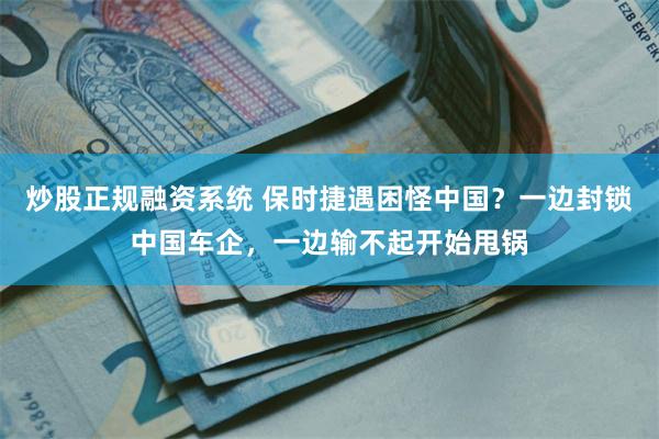 炒股正规融资系统 保时捷遇困怪中国？一边封锁中国车企，一边输不起开始甩锅