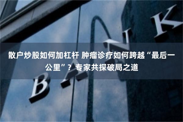 散户炒股如何加杠杆 肿瘤诊疗如何跨越“最后一公里”？专家共探破局之道