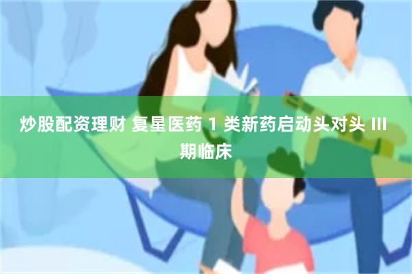 炒股配资理财 复星医药 1 类新药启动头对头 III 期临床