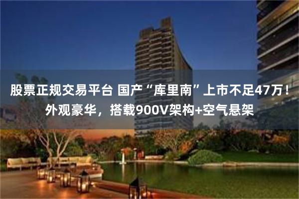 股票正规交易平台 国产“库里南”上市不足47万！外观豪华，搭载900V架构+空气悬架