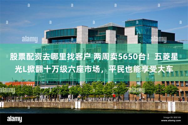 股票配资去哪里找客户 两周卖5650台！五菱星光L掀翻十万级六座市场，平民也能享受大车