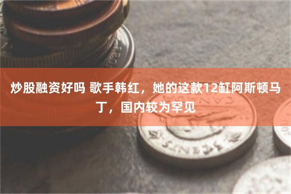 炒股融资好吗 歌手韩红，她的这款12缸阿斯顿马丁，国内较为罕见