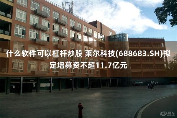 什么软件可以杠杆炒股 莱尔科技(688683.SH)拟定增募资不超11.7亿元