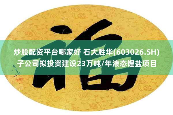 炒股配资平台哪家好 石大胜华(603026.SH)子公司拟投资建设23万吨/年液态锂盐项目