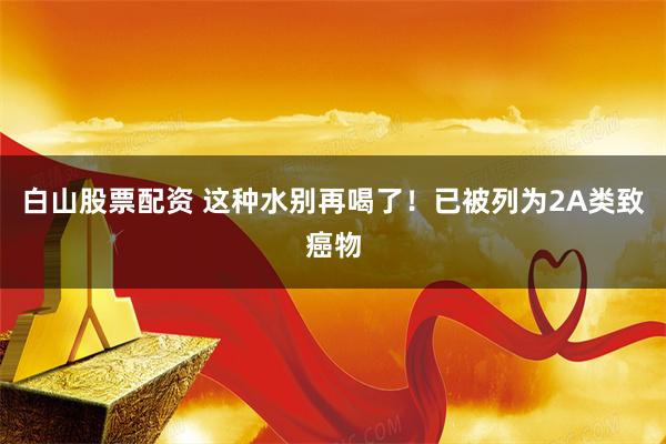 白山股票配资 这种水别再喝了!已被列为2A类致癌物