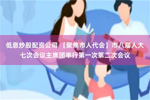 低息炒股配资公司 【聚焦市人代会】市八届人大七次会议主席团举行第一次第二次会议
