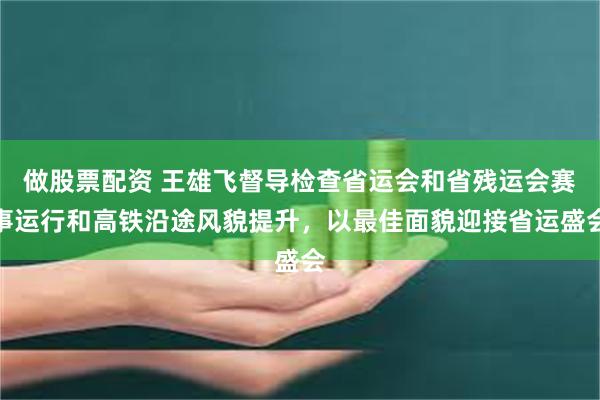 做股票配资 王雄飞督导检查省运会和省残运会赛事运行和高铁沿途风貌提升，以最佳面貌迎接省运盛会