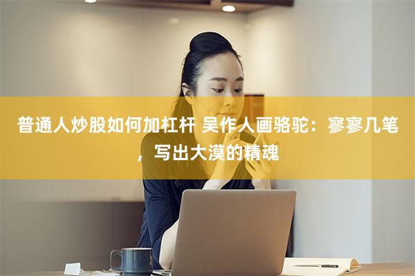 普通人炒股如何加杠杆 吴作人画骆驼:寥寥几笔,写出大漠的精魂