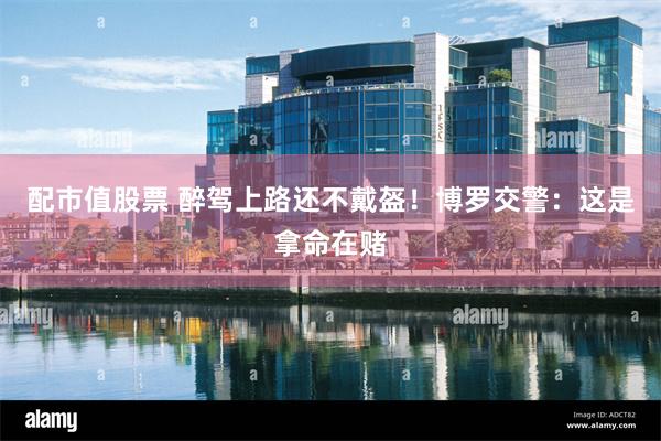 配市值股票 醉驾上路还不戴盔！博罗交警：这是拿命在赌