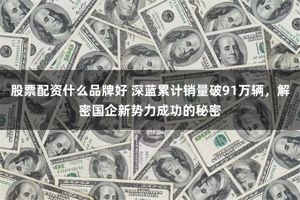 股票配资什么品牌好 深蓝累计销量破91万辆，解密国企新势力成功的秘密