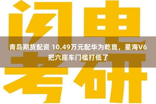 青岛期货配资 10.49万元配华为乾崑，星海V6把六座车门槛打低了