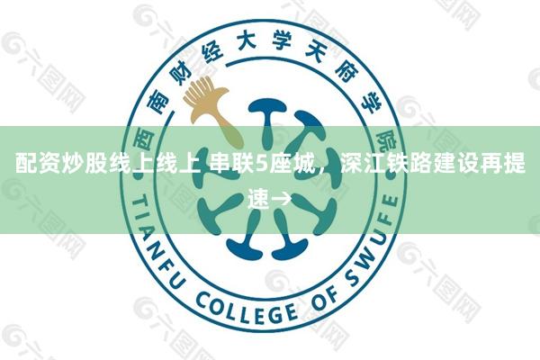 配资炒股线上线上 串联5座城，深江铁路建设再提速→