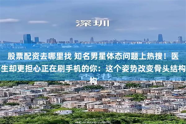 股票配资去哪里找 知名男星体态问题上热搜！医生却更担心正在刷手机的你：这个姿势改变骨头结构