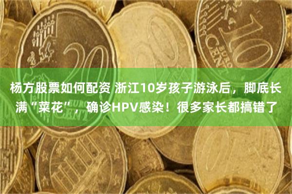 杨方股票如何配资 浙江10岁孩子游泳后，脚底长满“菜花”，确诊HPV感染！很多家长都搞错了