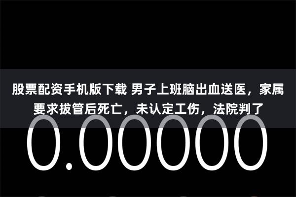股票配资手机版下载 男子上班脑出血送医,家属要求拔管后死亡,未认定工伤,法院判了
