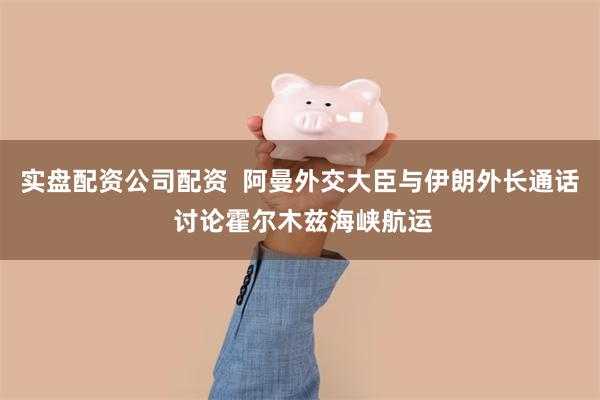 实盘配资公司配资  阿曼外交大臣与伊朗外长通话 讨论霍尔木兹海峡航运