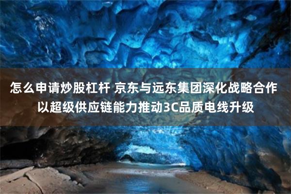 怎么申请炒股杠杆 京东与远东集团深化战略合作 以超级供应链能力推动3C品质电线升级