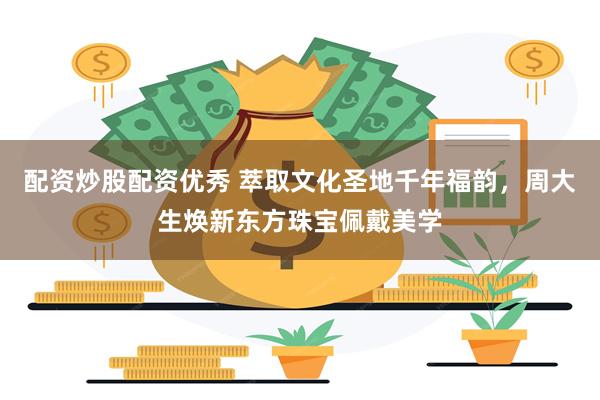 配资炒股配资优秀 萃取文化圣地千年福韵，周大生焕新东方珠宝佩戴美学