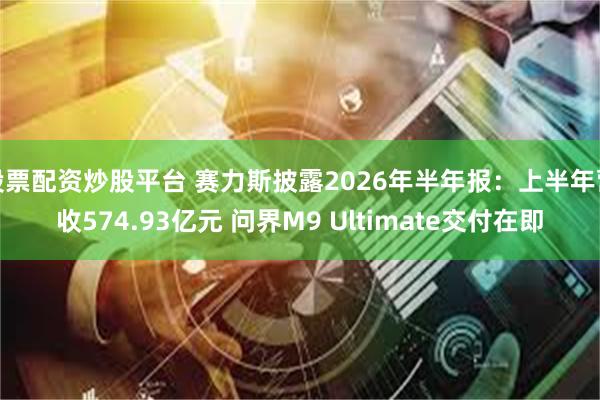 股票配资炒股平台 赛力斯披露2026年半年报：上半年营收574.93亿元 问界M9 Ultimate交付在即
